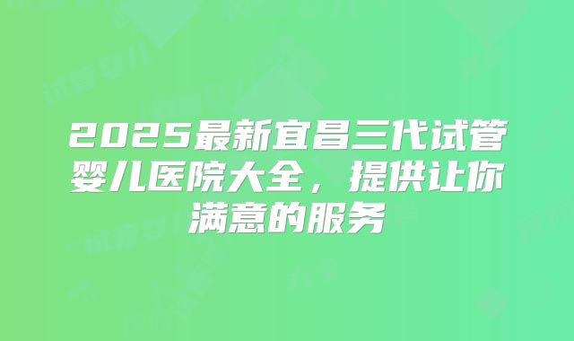 2025最新宜昌三代试管婴儿医院大全,提供让你满意的服务