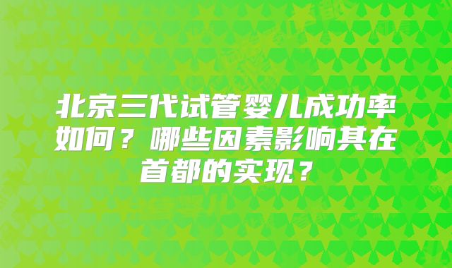北京三代试管婴儿成功率如何?哪些因素影响其在首都的实现?
