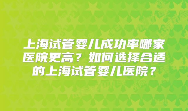 上海试管婴儿成功率哪家医院更高?如何选择合适的上海试管婴儿医院?