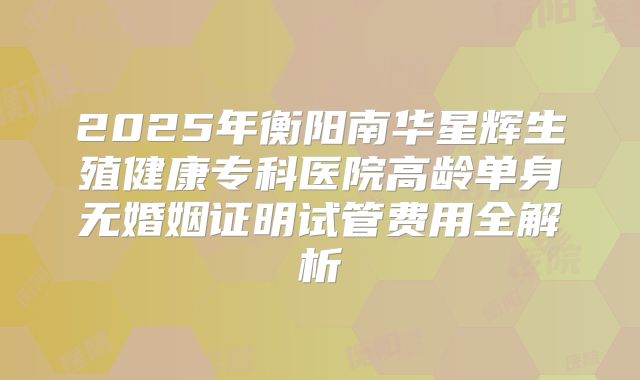 2025年衡阳南华星辉生殖健康专科医院高龄单身无婚姻证明试管费用全解析