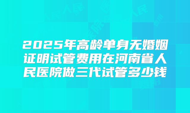 2025年高龄单身无婚姻证明试管费用在河南省人民医院做三代试管多少钱