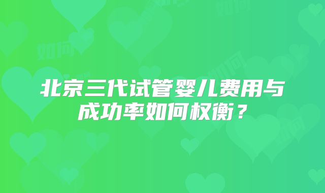北京三代试管婴儿费用与成功率如何权衡?