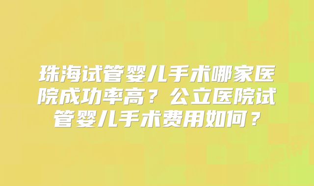 珠海试管婴儿手术哪家医院成功率高？公立医院试管婴儿手术费用如何？