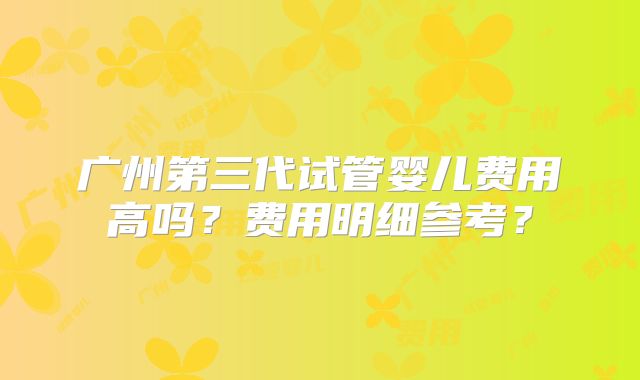 广州第三代试管婴儿费用高吗？费用明细参考？
