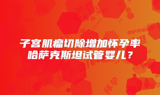 子宫肌瘤切除增加怀孕率哈萨克斯坦试管婴儿?