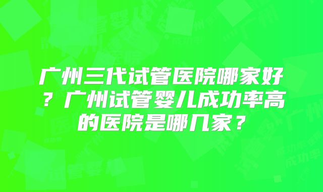 广州三代试管医院哪家好?广州试管婴儿成功率高的医院是哪几家?