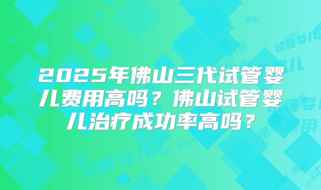 2025年佛山三代试管婴儿费用高吗？佛山试管婴儿治疗成功率高吗？