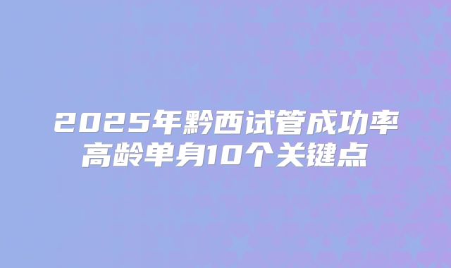 2025年黔西试管成功率高龄单身10个关键点