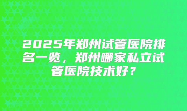2025年郑州试管医院排名一览，郑州哪家私立试管医院技术好？
