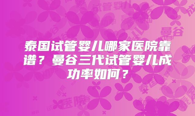 泰国试管婴儿哪家医院靠谱？曼谷三代试管婴儿成功率如何？
