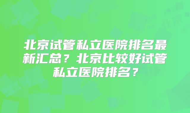 北京试管私立医院排名最新汇总?北京比较好试管私立医院排名?
