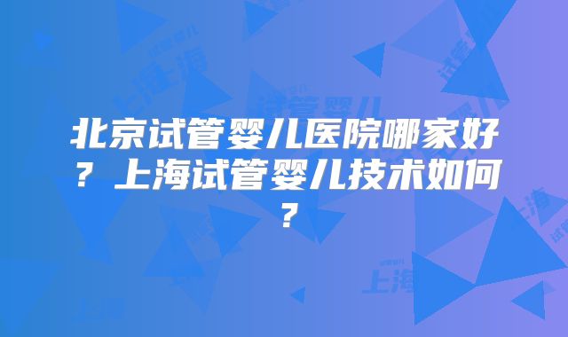 北京试管婴儿医院哪家好？上海试管婴儿技术如何？