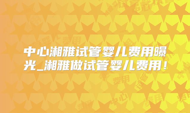 中心湘雅试管婴儿费用曝光_湘雅做试管婴儿费用!