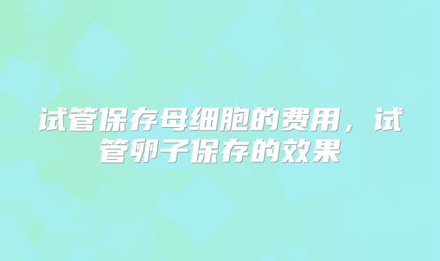 试管保存母细胞的费用,试管卵子保存的效果