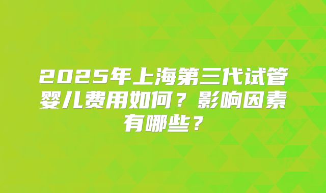 2025年上海第三代试管婴儿费用如何？影响因素有哪些？