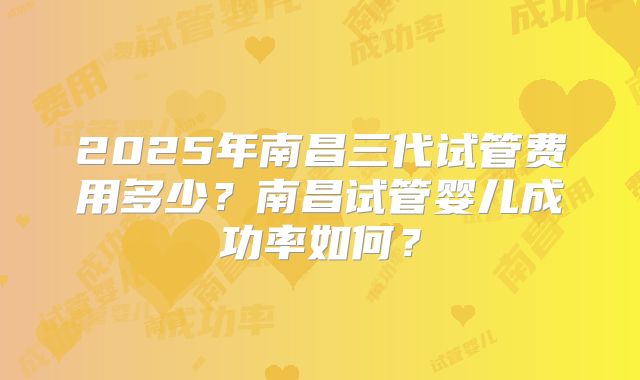 2025年南昌三代试管费用多少?南昌试管婴儿成功率如何?