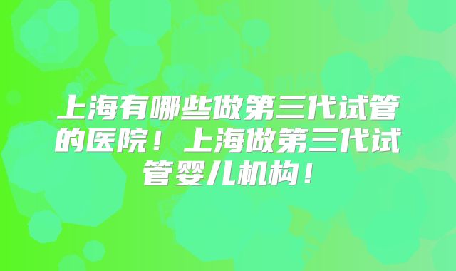 上海有哪些做第三代试管的医院！上海做第三代试管婴儿机构！
