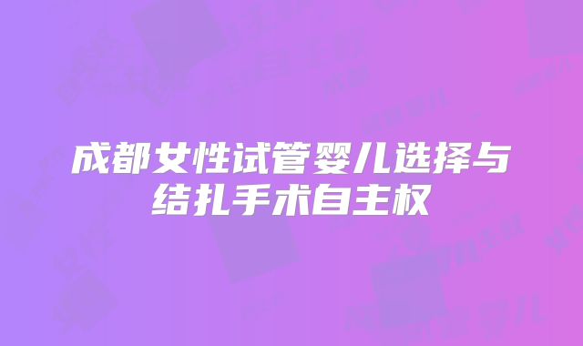 成都女性试管婴儿选择与结扎手术自主权