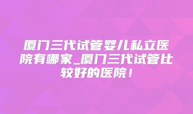 厦门三代试管婴儿私立医院有哪家_厦门三代试管比较好的医院！