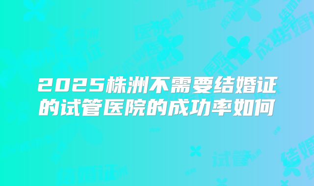 2025株洲不需要结婚证的试管医院的成功率如何
