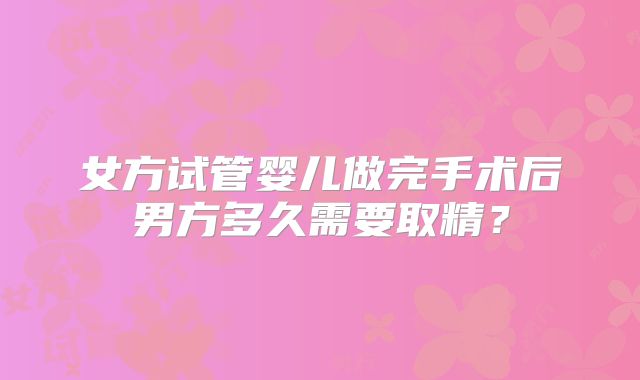 女方试管婴儿做完手术后男方多久需要取精?