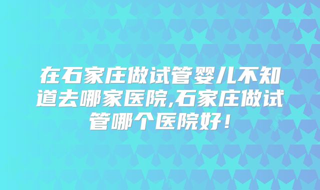 在石家庄做试管婴儿不知道去哪家医院,石家庄做试管哪个医院好!