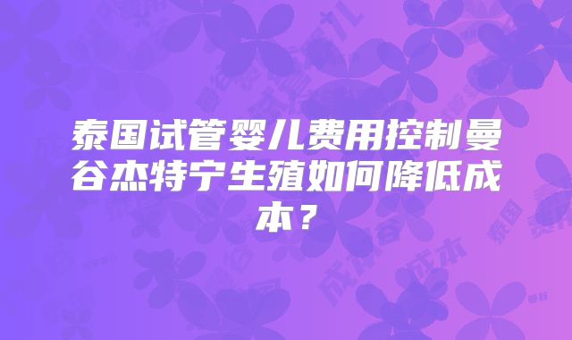 泰国试管婴儿费用控制曼谷杰特宁生殖如何降低成本?
