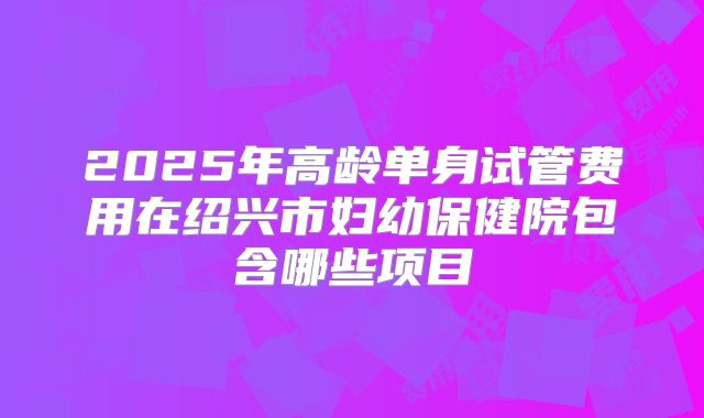 2025年高龄单身试管费用在绍兴市妇幼保健院包含哪些项目