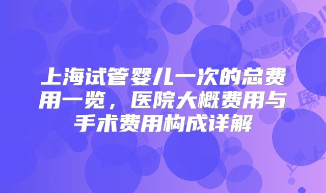 上海试管婴儿一次的总费用一览,医院大概费用与手术费用构成详解