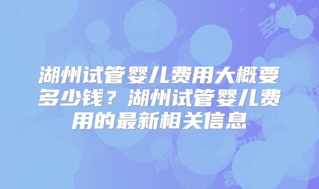 湖州试管婴儿费用大概要多少钱?湖州试管婴儿费用的最新相关信息