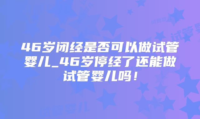 46岁闭经是否可以做试管婴儿_46岁停经了还能做试管婴儿吗!