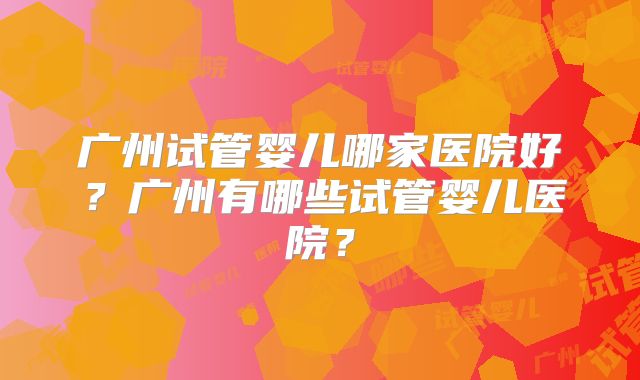 广州试管婴儿哪家医院好？广州有哪些试管婴儿医院？