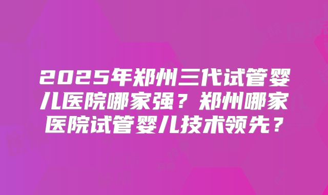2025年郑州三代试管婴儿医院哪家强?郑州哪家医院试管婴儿技术领先?