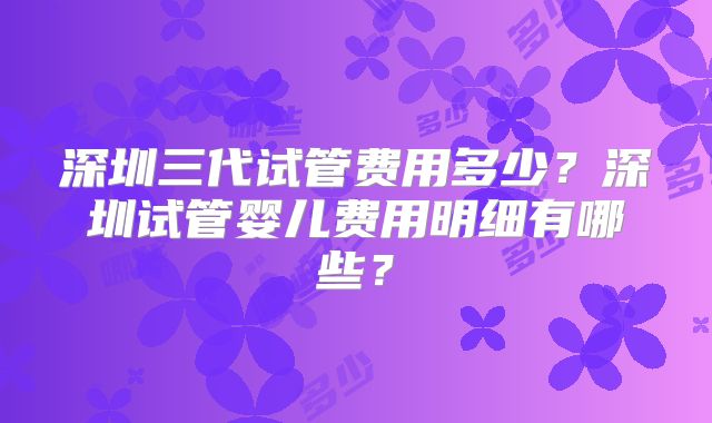 深圳三代试管费用多少?深圳试管婴儿费用明细有哪些?