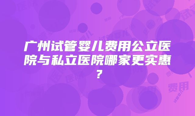 广州试管婴儿费用公立医院与私立医院哪家更实惠?