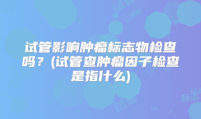 试管影响肿瘤标志物检查吗?(试管查肿瘤因子检查是指什么)