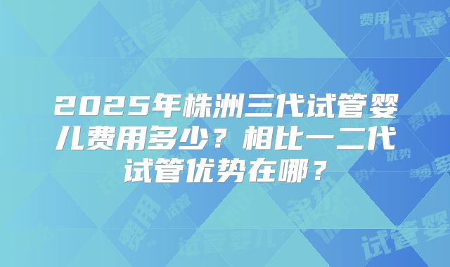 2025年株洲三代试管婴儿费用多少？相比一二代试管优势在哪？