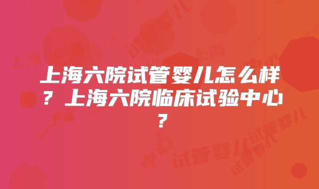 上海六院试管婴儿怎么样?上海六院临床试验中心?