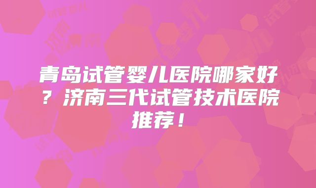 青岛试管婴儿医院哪家好？济南三代试管技术医院推荐！