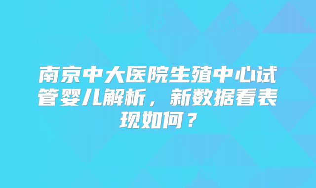 南京中大医院生殖中心试管婴儿解析，新数据看表现如何？