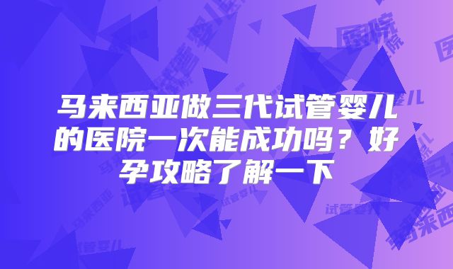 马来西亚做三代试管婴儿的医院一次能成功吗?好孕攻略了解一下