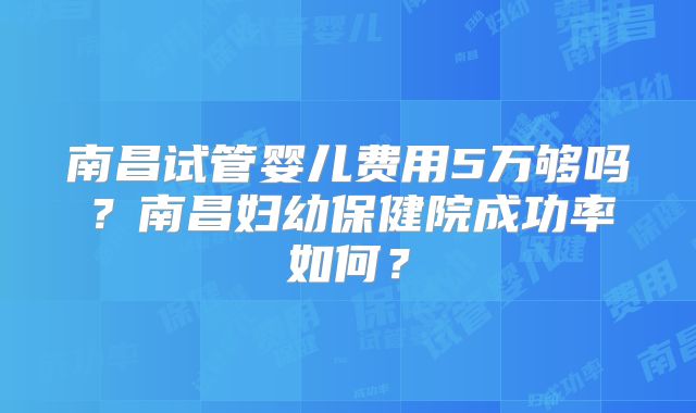 南昌试管婴儿费用5万够吗?南昌妇幼保健院成功率如何?