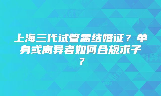 上海三代试管需结婚证？单身或离异者如何合规求子？