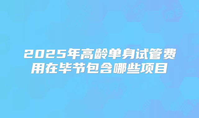 2025年高龄单身试管费用在毕节包含哪些项目