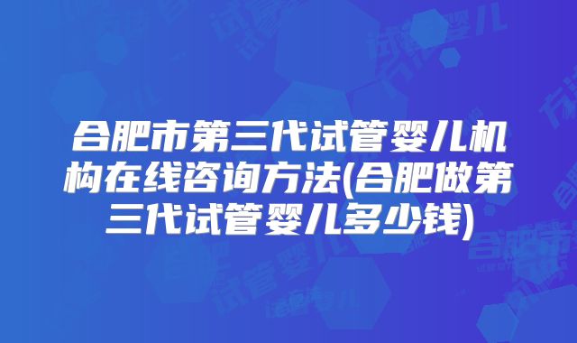 合肥市第三代试管婴儿机构在线咨询方法(合肥做第三代试管婴儿多少钱)