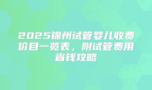 2025锦州试管婴儿收费价目一览表，附试管费用省钱攻略