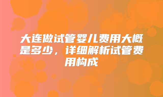 大连做试管婴儿费用大概是多少，详细解析试管费用构成