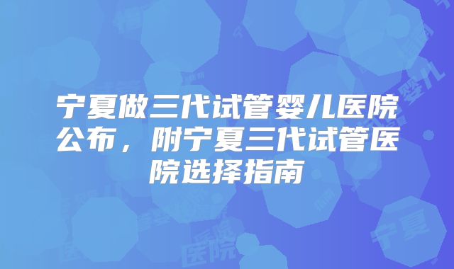 宁夏做三代试管婴儿医院公布,附宁夏三代试管医院选择指南