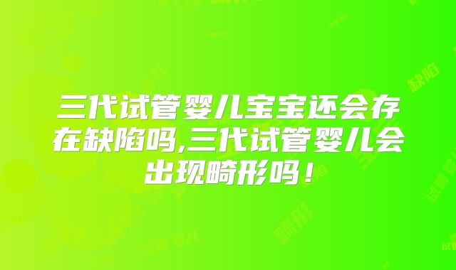 三代试管婴儿宝宝还会存在缺陷吗,三代试管婴儿会出现畸形吗！