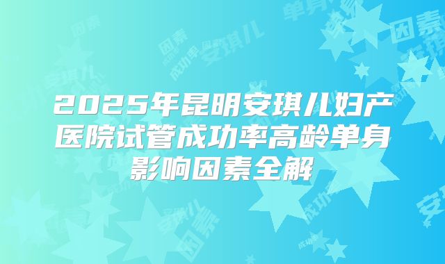 2025年昆明安琪儿妇产医院试管成功率高龄单身影响因素全解